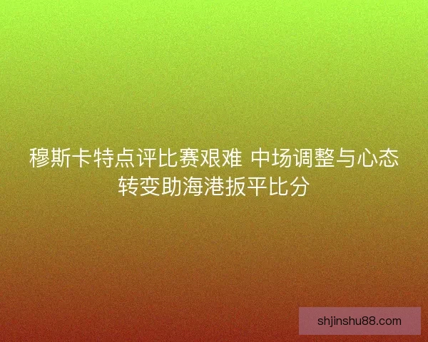 穆斯卡特点评比赛艰难 中场调整与心态转变助海港扳平比分