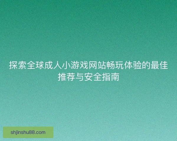 探索全球成人小游戏网站畅玩体验的最佳推荐与安全指南