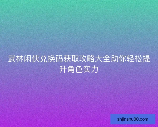 武林闲侠兑换码获取攻略大全助你轻松提升角色实力 武林闲侠兑换码获取攻略大全助你轻松提升角色实力