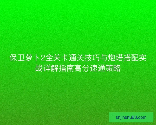 保卫萝卜2全关卡通关技巧与炮塔搭配实战详解指南高分速通策略 保卫萝卜2全关卡通关技巧与炮塔搭配实战详解指南高分速通策略