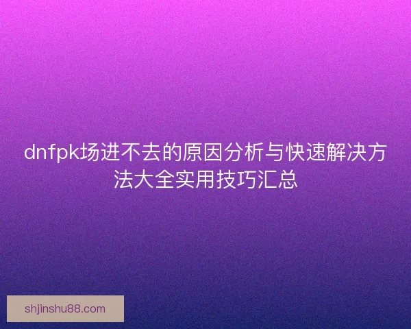 dnfpk场进不去的原因分析与快速解决方法大全实用技巧汇总