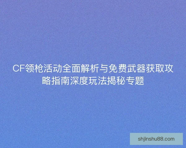 CF领枪活动全面解析与免费武器获取攻略指南深度玩法揭秘专题