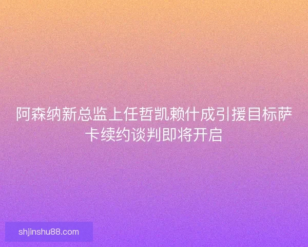 阿森纳新总监上任哲凯赖什成引援目标萨卡续约谈判即将开启