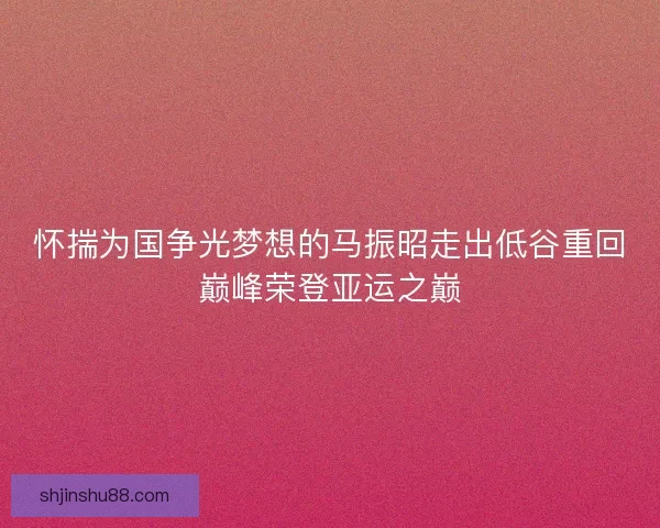 怀揣为国争光梦想的马振昭走出低谷重回巅峰荣登亚运之巅