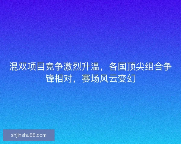 混双项目竞争激烈升温，各国顶尖组合争锋相对，赛场风云变幻