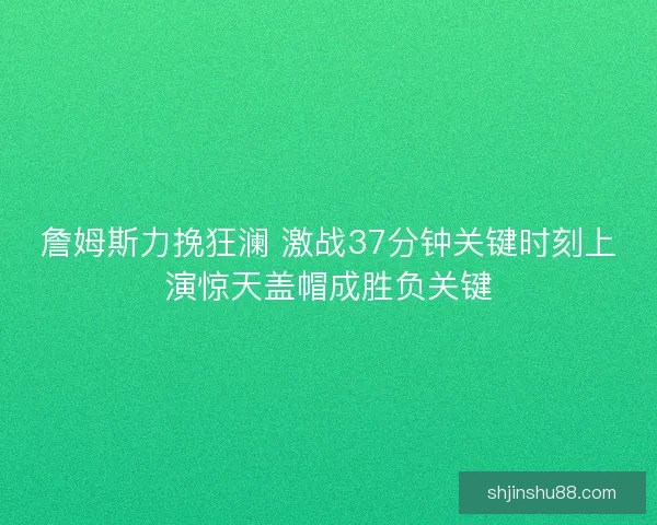 詹姆斯力挽狂澜 激战37分钟关键时刻上演惊天盖帽成胜负关键