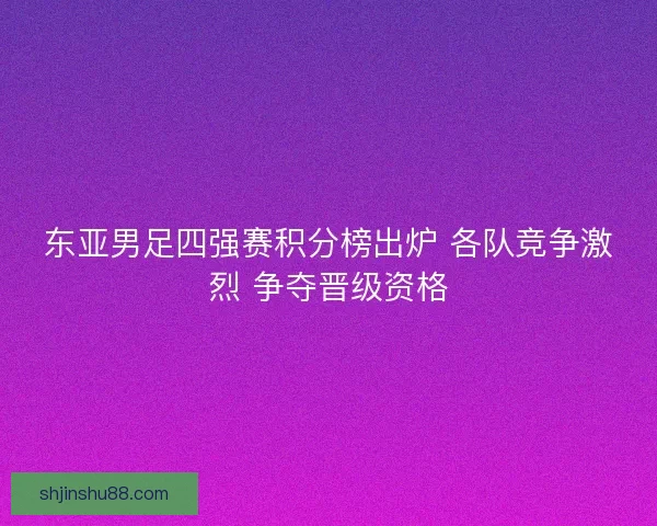 东亚男足四强赛积分榜出炉 各队竞争激烈 争夺晋级资格