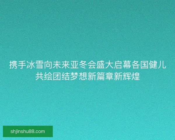 携手冰雪向未来亚冬会盛大启幕各国健儿共绘团结梦想新篇章新辉煌