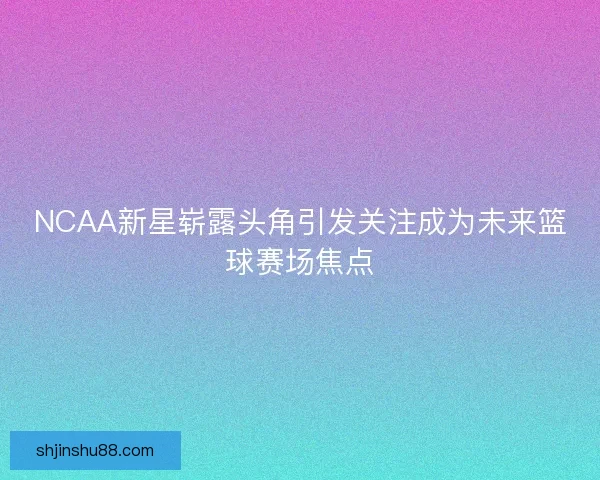 NCAA新星崭露头角引发关注成为未来篮球赛场焦点
