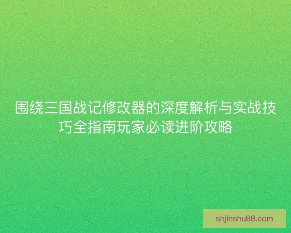 围绕三国战记修改器的深度解析与实战技巧全指南玩家必读进阶攻略