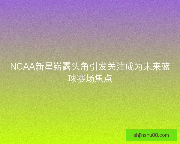 NCAA新星崭露头角引发关注成为未来篮球赛场焦点