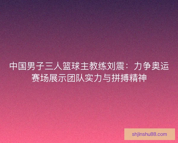 中国男子三人篮球主教练刘震：力争奥运赛场展示团队实力与拼搏精神