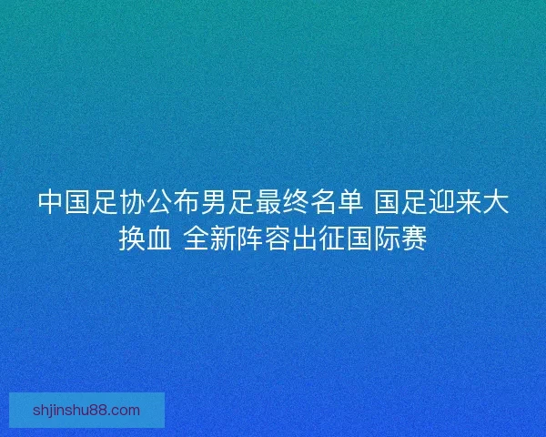 中国足协公布男足最终名单 国足迎来大换血 全新阵容出征国际赛