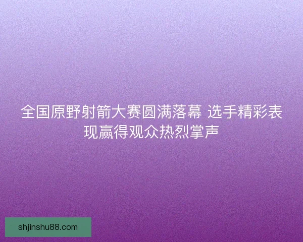全国原野射箭大赛圆满落幕 选手精彩表现赢得观众热烈掌声 全国原野射箭大赛圆满落幕 选手精彩表现赢得观众热烈掌声