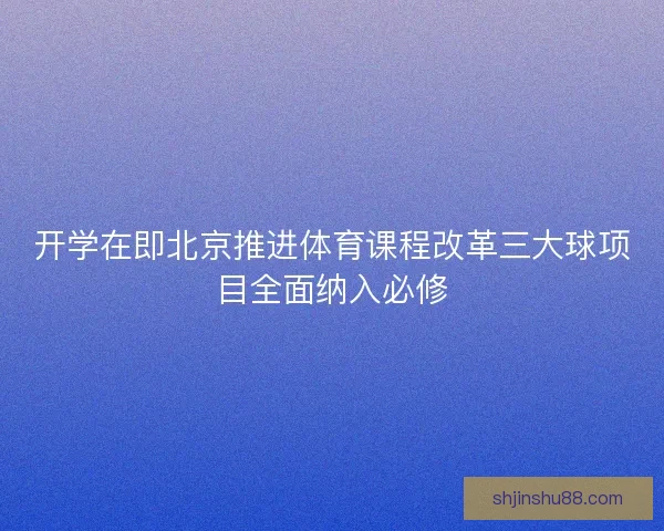 开学在即北京推进体育课程改革三大球项目全面纳入必修 开学在即北京推进体育课程改革三大球项目全面纳入必修