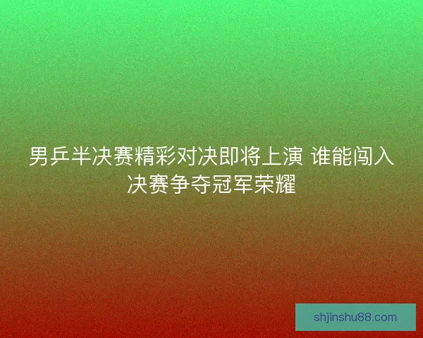 男乒半决赛精彩对决即将上演 谁能闯入决赛争夺冠军荣耀